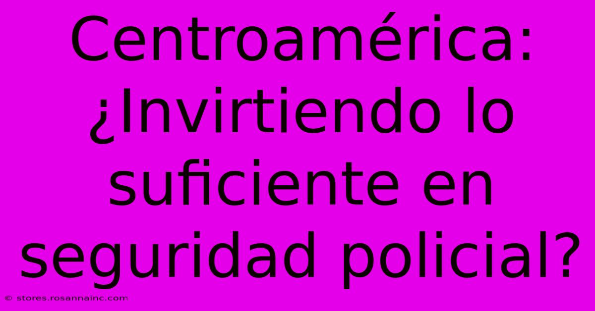 Centroamérica: ¿Invirtiendo Lo Suficiente En Seguridad Policial?