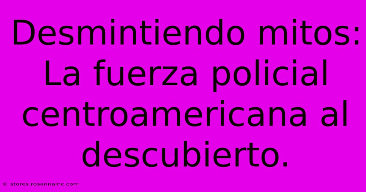 Desmintiendo Mitos: La Fuerza Policial Centroamericana Al Descubierto.