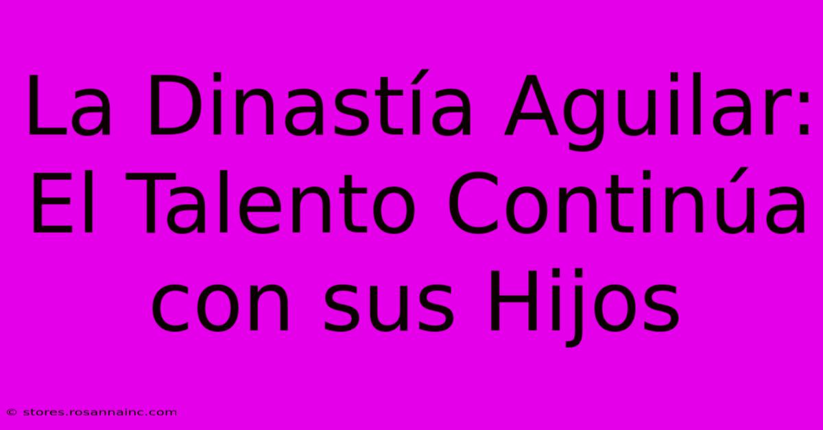 La Dinastía Aguilar: El Talento Continúa Con Sus Hijos