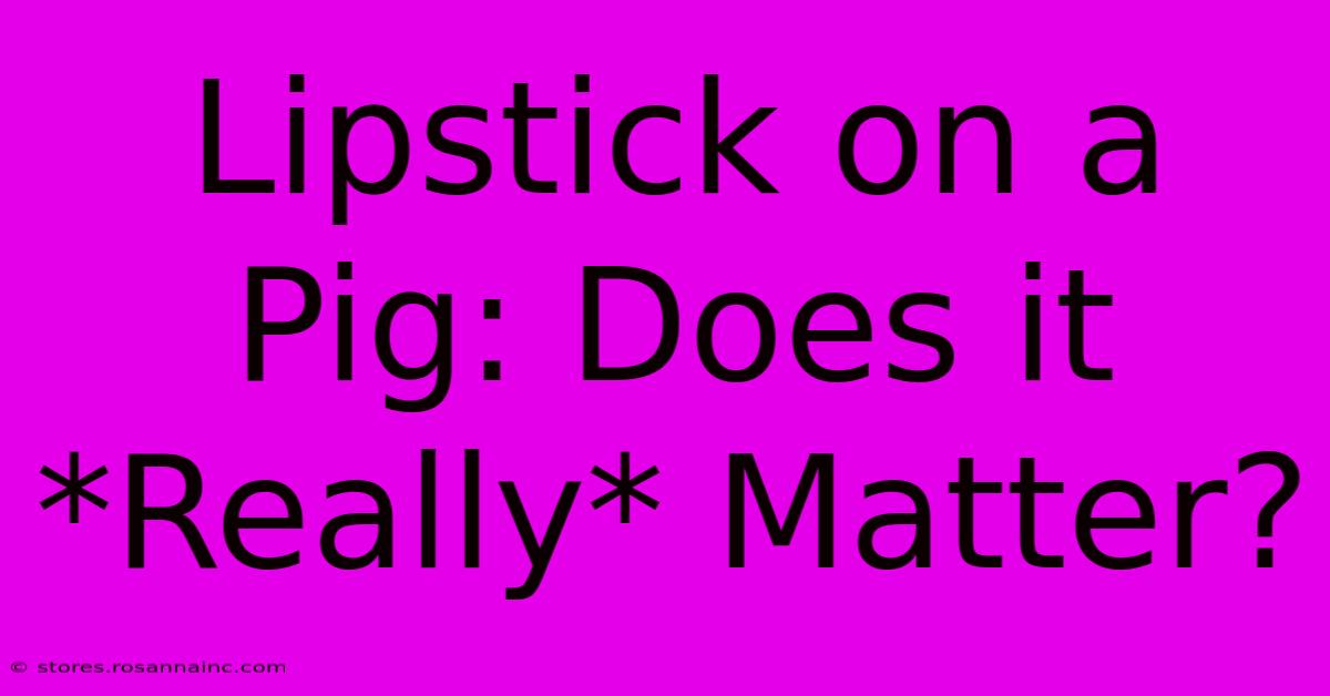 Lipstick On A Pig: Does It *Really* Matter?