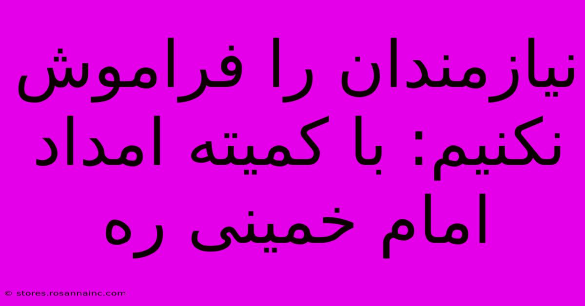 نیازمندان را فراموش نکنیم: با کمیته امداد امام خمینی ره