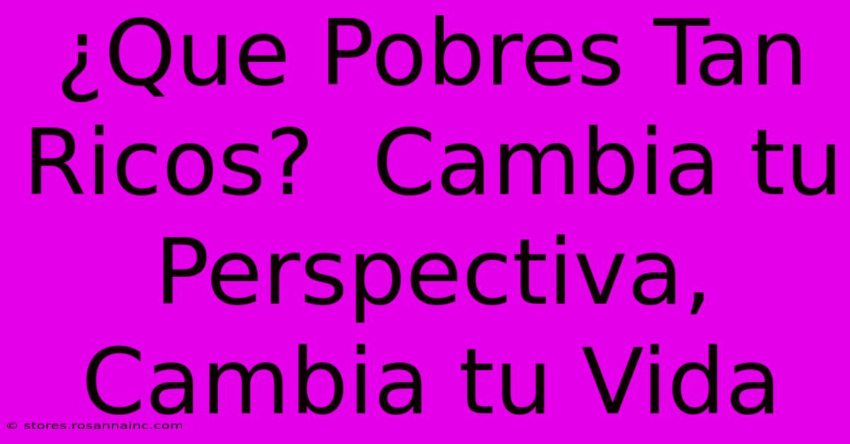 ¿Que Pobres Tan Ricos?  Cambia Tu Perspectiva, Cambia Tu Vida