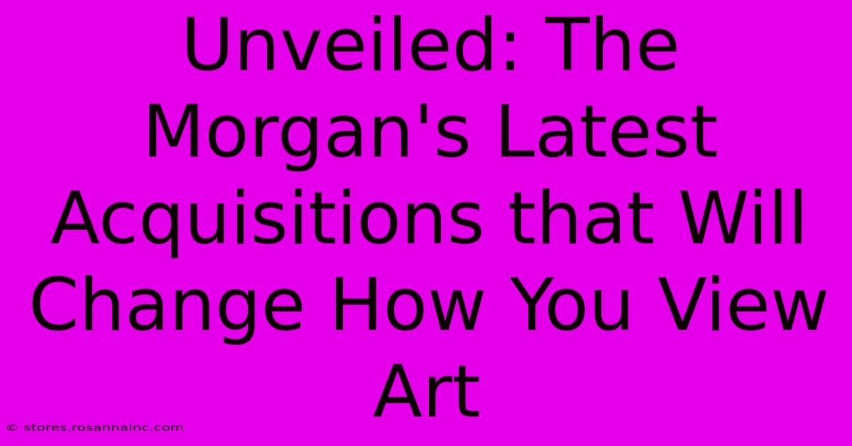 Unveiled: The Morgan's Latest Acquisitions That Will Change How You View Art